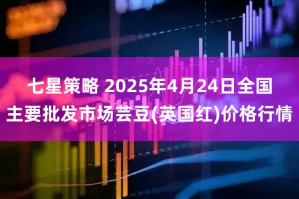 七星策略 2025年4月24日全国主要批发市场芸豆(英国红)价格行情