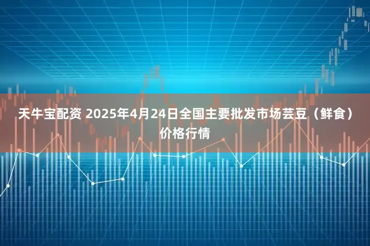 天牛宝配资 2025年4月24日全国主要批发市场芸豆（鲜食）价格行情