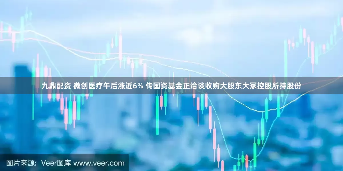 九鼎配资 微创医疗午后涨近6% 传国资基金正洽谈收购大股东大冢控股所持股份