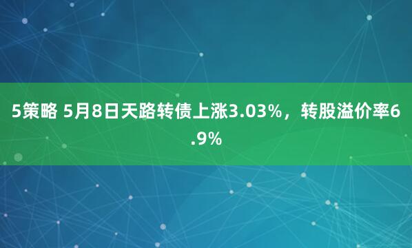 5策略 5月8日天路转债上涨3.03%，转股溢价率6.9%