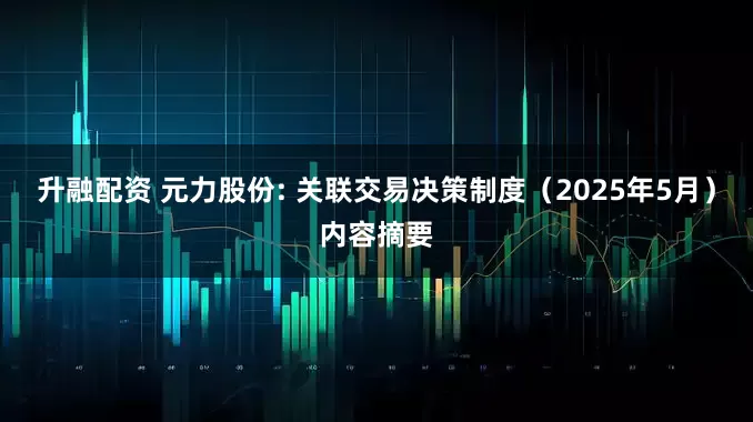 升融配资 元力股份: 关联交易决策制度（2025年5月）内容摘要