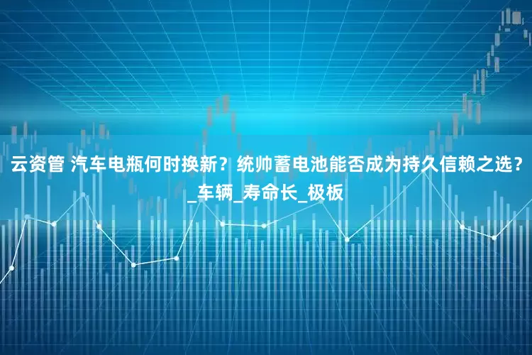 云资管 汽车电瓶何时换新？统帅蓄电池能否成为持久信赖之选？_车辆_寿命长_极板