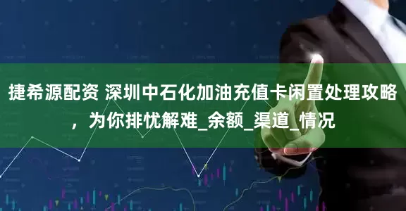捷希源配资 深圳中石化加油充值卡闲置处理攻略，为你排忧解难_余额_渠道_情况