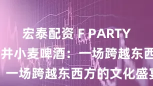 宏泰配资 F PARTY·锐马625龙井小麦啤酒：一场跨越东西方的文化盛宴