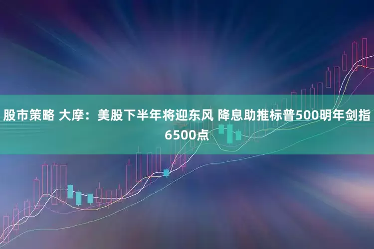 股市策略 大摩：美股下半年将迎东风 降息助推标普500明年剑指6500点