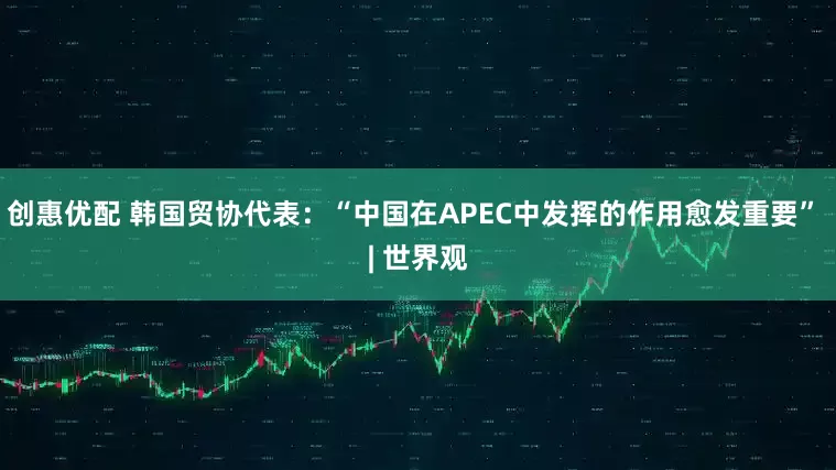 创惠优配 韩国贸协代表：“中国在APEC中发挥的作用愈发重要” | 世界观