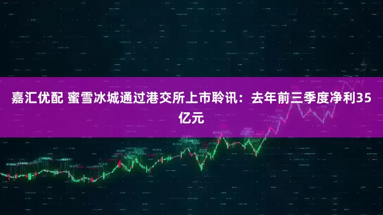 嘉汇优配 蜜雪冰城通过港交所上市聆讯：去年前三季度净利35亿元