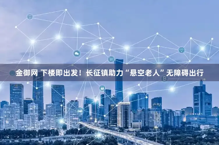 金御网 下楼即出发！长征镇助力“悬空老人”无障碍出行